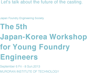 Japan Foundry Engineering Society, The 5th Japan-Korea Workshop for Young Foundry Engineers, September 6 Fri - 8 Sun,2013 MURORAN INSTITUTE OF TECHNOLOGY